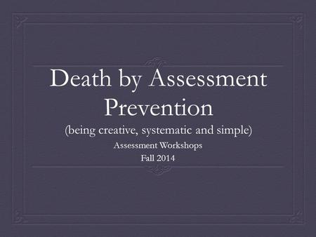 Death by Assessment Prevention (being creative, systematic and simple) Assessment Workshops Fall 2014.