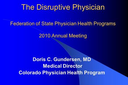 The Disruptive Physician Federation of State Physician Health Programs 2010 Annual Meeting Doris C. Gundersen, MD Medical Director Colorado Physician Health.