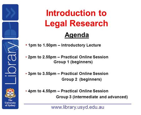 Www.library.usyd.edu.au Introduction to Legal Research Agenda 1pm to 1.50pm – Introductory Lecture 2pm to 2.55pm – Practical Online Session Group 1 (beginners)