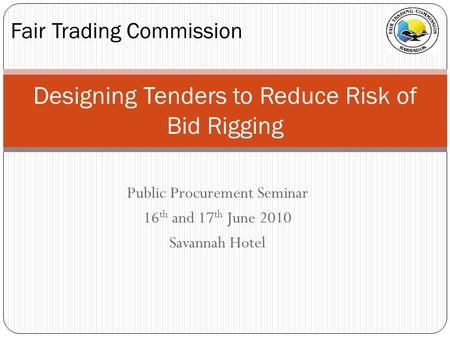 Public Procurement Seminar 16 th and 17 th June 2010 Savannah Hotel Fair Trading Commission Designing Tenders to Reduce Risk of Bid Rigging.