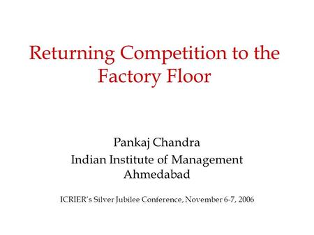 Returning Competition to the Factory Floor Pankaj Chandra Indian Institute of Management Ahmedabad ICRIER’s Silver Jubilee Conference, November 6-7, 2006.