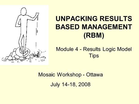 UNPACKING RESULTS BASED MANAGEMENT (RBM) Module 4 - Results Logic Model Tips Mosaic Workshop - Ottawa July 14-18, 2008.