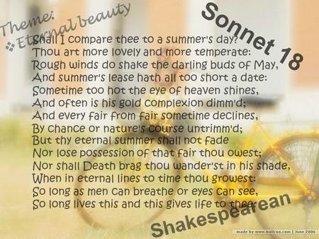 S o n n e t 1 8 Shall I compare thee to a summer's day? Thou art more lovely and more temperate: Rough winds do shake the darling buds of May, And summer's.