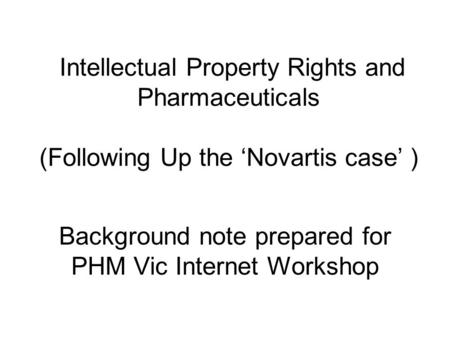 Intellectual Property Rights and Pharmaceuticals (Following Up the ‘Novartis case’ ) Background note prepared for PHM Vic Internet Workshop.