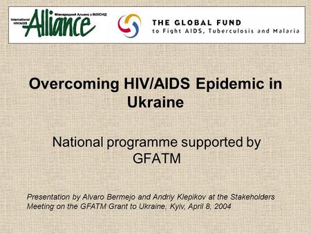 Overcoming HIV/AIDS Epidemic in Ukraine National programme supported by GFATM Presentation by Alvaro Bermejo and Andriy Klepikov at the Stakeholders Meeting.