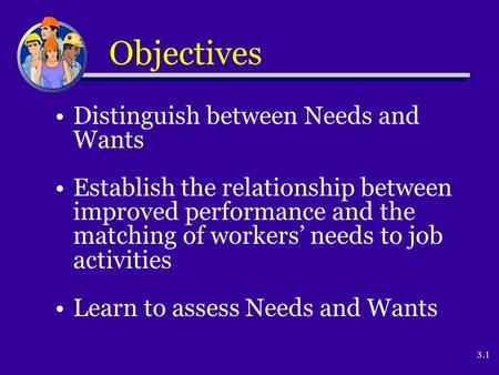 3.1 Objectives Distinguish between Needs and Wants Establish the relationship between improved performance and the matching of workers’ needs to job activities.