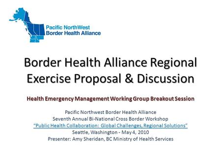 Border Health Alliance Regional Exercise Proposal & Discussion Health Emergency Management Working Group Breakout Session Pacific Northwest Border Health.