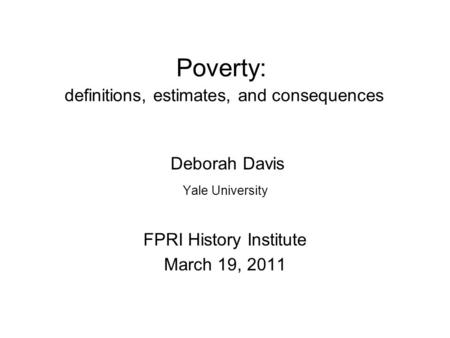 Poverty: definitions, estimates, and consequences Deborah Davis Yale University FPRI History Institute March 19, 2011.