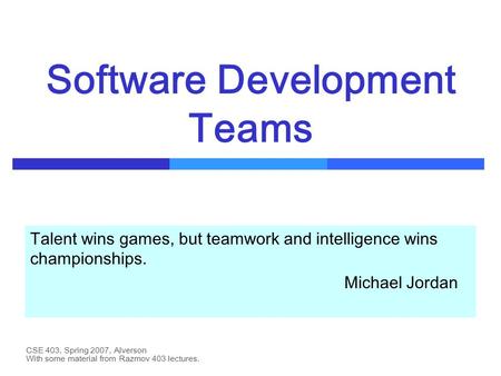 CSE 403, Spring 2007, Alverson Software Development Teams Talent wins games, but teamwork and intelligence wins championships. Michael Jordan With some.