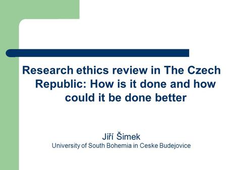 Research ethics review in The Czech Republic: How is it done and how could it be done better Jiří Šimek University of South Bohemia in Ceske Budejovice.