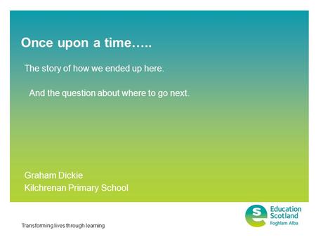 Transforming lives through learning Once upon a time….. Graham Dickie Kilchrenan Primary School The story of how we ended up here. And the question about.