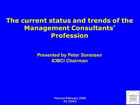 Moscow February 2006 PS ICMCI The current status and trends of the Management Consultants’ Profession Presented by Peter Sorensen ICMCI Chairman.