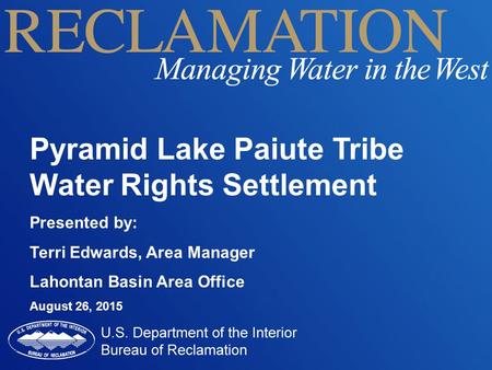 Pyramid Lake Paiute Tribe Water Rights Settlement Presented by: Terri Edwards, Area Manager Lahontan Basin Area Office August 26, 2015.