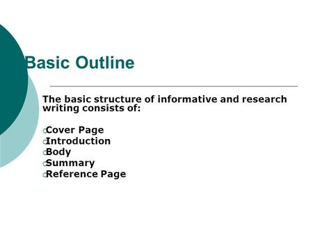 Basic Outline The basic structure of informative and research writing consists of:  Cover Page  Introduction  Body  Summary  Reference Page.