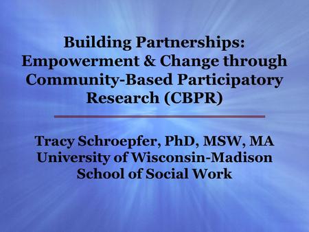 Building Partnerships: Empowerment & Change through Community-Based Participatory Research (CBPR) Tracy Schroepfer, PhD, MSW, MA University of Wisconsin-Madison.