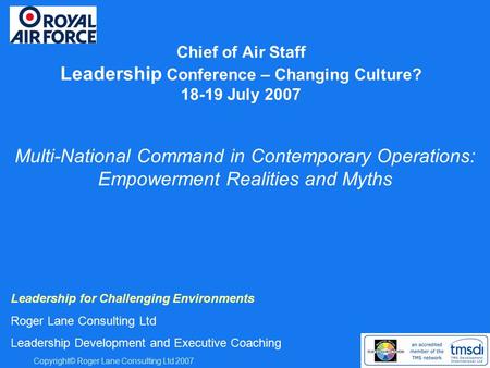 Copyright© Roger Lane Consulting Ltd 2007 Chief of Air Staff Leadership Conference – Changing Culture? 18-19 July 2007 Leadership for Challenging Environments.