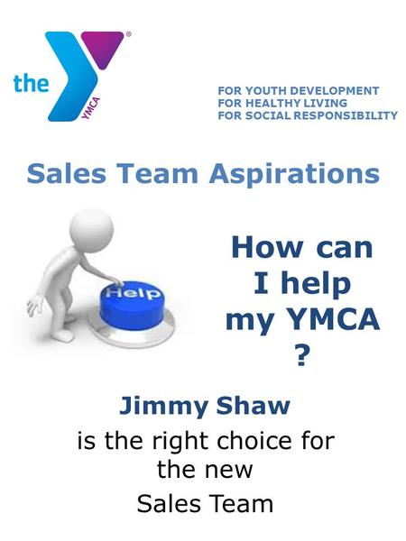 How can I help my YMCA ? Jimmy Shaw is the right choice for the new Sales Team FOR YOUTH DEVELOPMENT FOR HEALTHY LIVING FOR SOCIAL RESPONSIBILITY Sales.