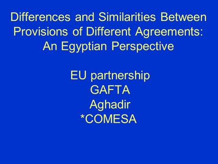 Differences and Similarities Between Provisions of Different Agreements: An Egyptian Perspective EU partnership GAFTA Aghadir *COMESA.