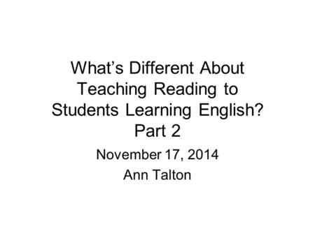 What’s Different About Teaching Reading to Students Learning English? Part 2 November 17, 2014 Ann Talton.