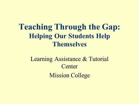 Teaching Through the Gap: Helping Our Students Help Themselves Learning Assistance & Tutorial Center Mission College.