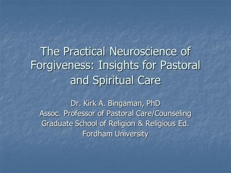 The Practical Neuroscience of Forgiveness: Insights for Pastoral and Spiritual Care Dr. Kirk A. Bingaman, PhD Assoc. Professor of Pastoral Care/Counseling.