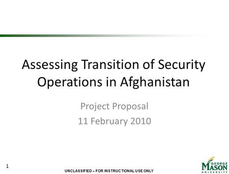 UNCLASSIFIED – FOR INSTRUCTIONAL USE ONLY Assessing Transition of Security Operations in Afghanistan Project Proposal 11 February 2010 1.