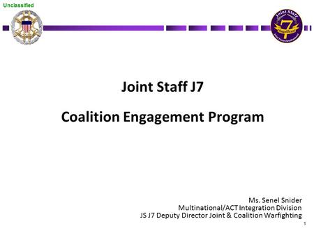 Unclassified 1 Joint Staff J7 Coalition Engagement Program Ms. Senel Snider Multinational/ACT Integration Division JS J7 Deputy Director Joint & Coalition.