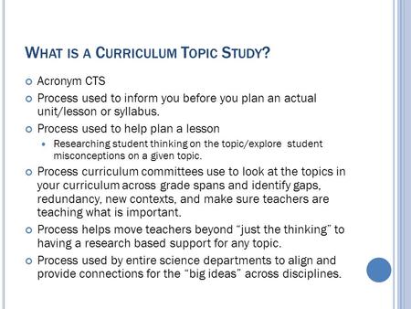 W HAT IS A C URRICULUM T OPIC S TUDY ? Acronym CTS Process used to inform you before you plan an actual unit/lesson or syllabus. Process used to help plan.