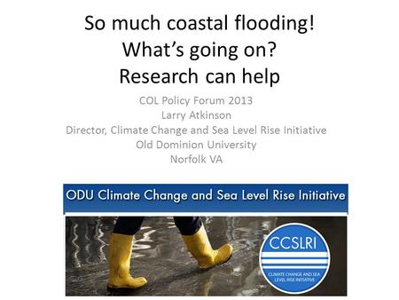 So much coastal flooding! What’s going on? Research can help COL Policy Forum 2013 Larry Atkinson Director, Climate Change and Sea Level Rise Initiative.