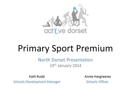 Primary Sport Premium North Dorset Presentation 24 th January 2014 Annie Hargreaves Schools Officer Kath Rudd Schools Development Manager.