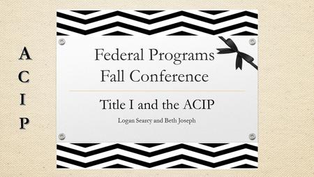 Federal Programs Fall Conference Title I and the ACIP Logan Searcy and Beth Joseph.