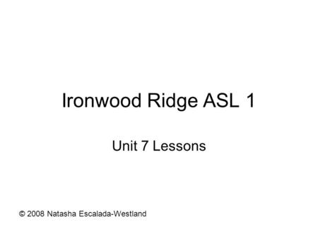 Ironwood Ridge ASL 1 Unit 7 Lessons © 2008 Natasha Escalada-Westland.