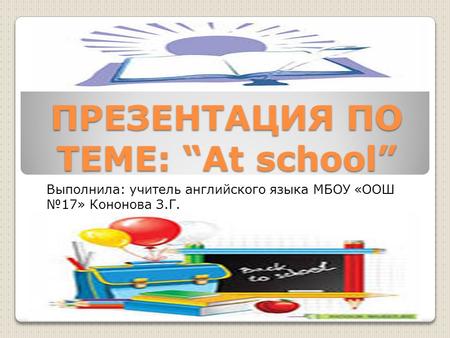 ПРЕЗЕНТАЦИЯ ПО ТЕМЕ: “At school” Выполнила: учитель английского языка МБОУ «ООШ №17» Кононова З.Г.