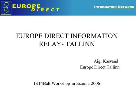 EUROPE DIRECT INFORMATION RELAY- TALLINN Aigi Kasvand Europe Direct Tallinn IST4Balt Workshop in Estonia 2006.