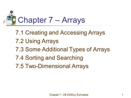 Chapter 7 - VB 2008 by Schneider1 Chapter 7 – Arrays 7.1 Creating and Accessing Arrays 7.2 Using Arrays 7.3 Some Additional Types of Arrays 7.4 Sorting.