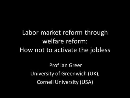 Labor market reform through welfare reform: How not to activate the jobless Prof Ian Greer University of Greenwich (UK), Cornell University (USA)