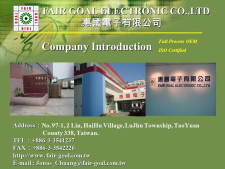 Company Introduction Address ： Address ： No. 97-1, 2 Lin, HaiHu Village, LuJhu Township, TaoYuan County 338, Taiwan. TEL ： +886-3-3541237 FAX ： +886-3-3542226.