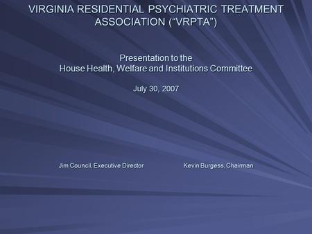 VIRGINIA RESIDENTIAL PSYCHIATRIC TREATMENT ASSOCIATION (“VRPTA”) Presentation to the House Health, Welfare and Institutions Committee July 30, 2007 Jim.