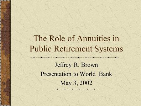 The Role of Annuities in Public Retirement Systems Jeffrey R. Brown Presentation to World Bank May 3, 2002.