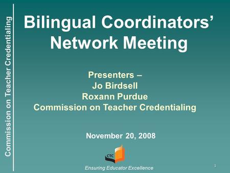 Commission on Teacher Credentialing Ensuring Educator Excellence 1 Bilingual Coordinators’ Network Meeting November 20, 2008 Presenters – Jo Birdsell Roxann.