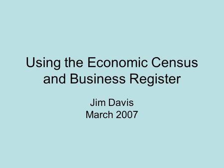 Using the Economic Census and Business Register Jim Davis March 2007.