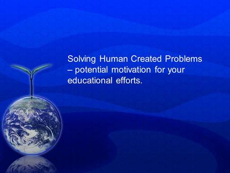 Solving Human Created Problems – potential motivation for your educational efforts.