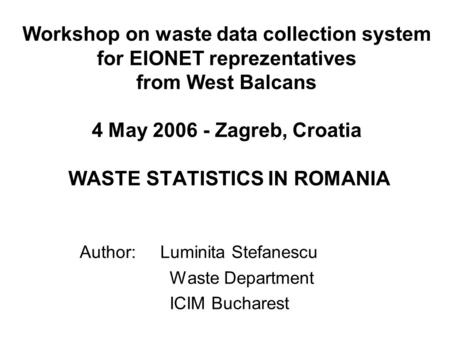 Workshop on waste data collection system for EIONET reprezentatives from West Balcans 4 May 2006 - Zagreb, Croatia WASTE STATISTICS IN ROMANIA Author: