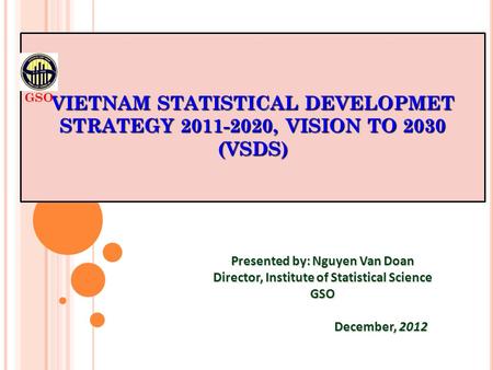 VIETNAM STATISTICAL DEVELOPMET STRATEGY 2011-2020, VISION TO 2030 (VSDS) Presented by: Nguyen Van Doan Director, Institute of Statistical Science GSO December,