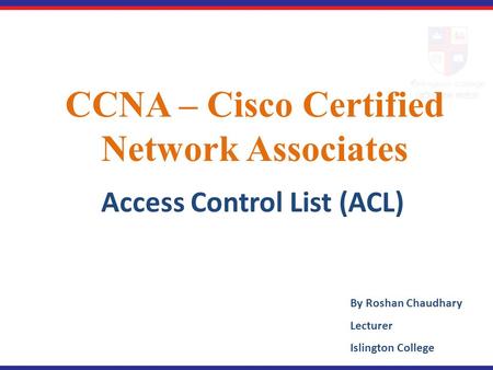 CCNA – Cisco Certified Network Associates Access Control List (ACL) By Roshan Chaudhary Lecturer Islington College.