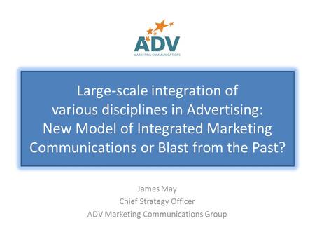 James May Chief Strategy Officer ADV Marketing Communications Group Large-scale integration of various disciplines in Advertising: New Model of Integrated.