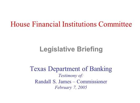 House Financial Institutions Committee Legislative Briefing Texas Department of Banking Testimony of: Randall S. James – Commissioner February 7, 2005.