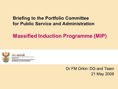 Briefing to the Portfolio Committee for Public Service and Administration Massified Induction Programme (MIP) Dr FM Orkin: DG and Team 21 May 2008.