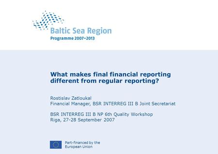 Part-financed by the European Union What makes final financial reporting different from regular reporting? Rostislav Zatloukal Financial Manager, BSR INTERREG.