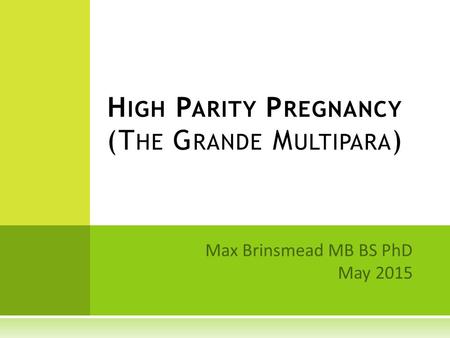 Max Brinsmead MB BS PhD May 2015 H IGH P ARITY P REGNANCY (T HE G RANDE M ULTIPARA )